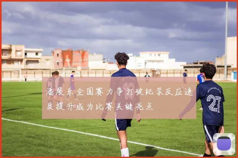 潘展乐全国赛力争打破纪录反应速度提升成为比赛关键亮点