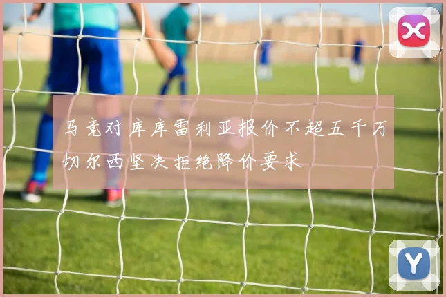 马竞对库库雷利亚报价不超五千万切尔西坚决拒绝降价要求
