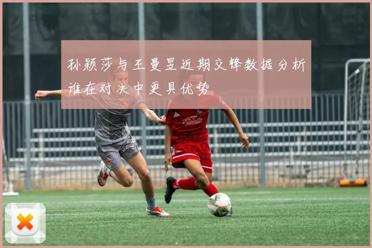 孙颖莎与王曼昱近期交锋数据分析谁在对决中更具优势