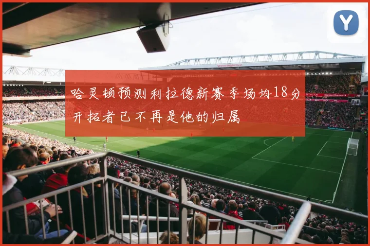 哈灵顿预测利拉德新赛季场均18分开拓者已不再是他的归属