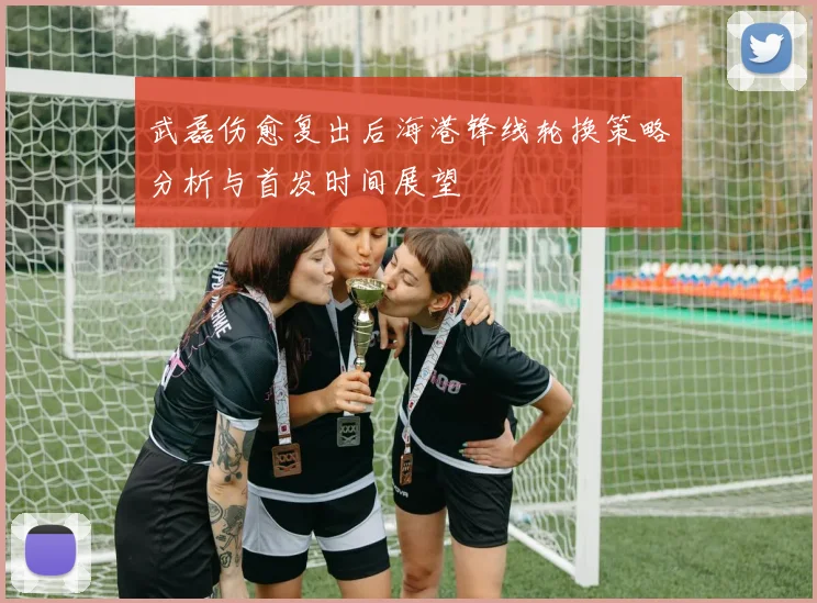 武磊伤愈复出后海港锋线轮换策略分析与首发时间展望