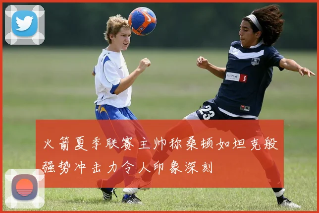 火箭夏季联赛主帅称桑顿如坦克般强势冲击力令人印象深刻