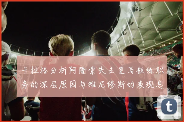 卡拉格分析阿隆索失去皇马教练职务的深层原因与维尼修斯的表现息息相关