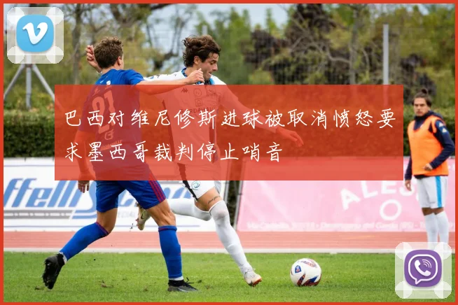 巴西对维尼修斯进球被取消愤怒要求墨西哥裁判停止哨音